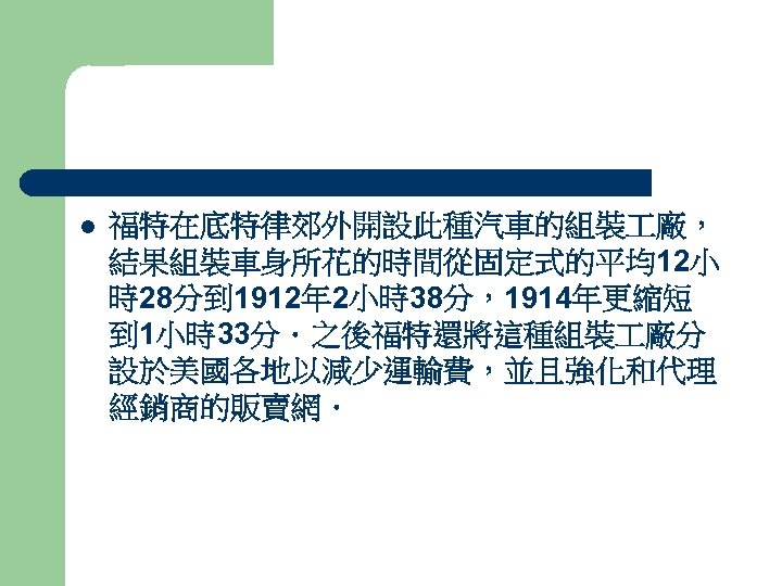 l 福特在底特律郊外開設此種汽車的組裝 廠， 結果組裝車身所花的時間從固定式的平均12小 時28分到 1912年 2小時38分，1914年更縮短 到 1小時33分．之後福特還將這種組裝 廠分 設於美國各地以減少運輸費，並且強化和代理 經銷商的販賣網． 