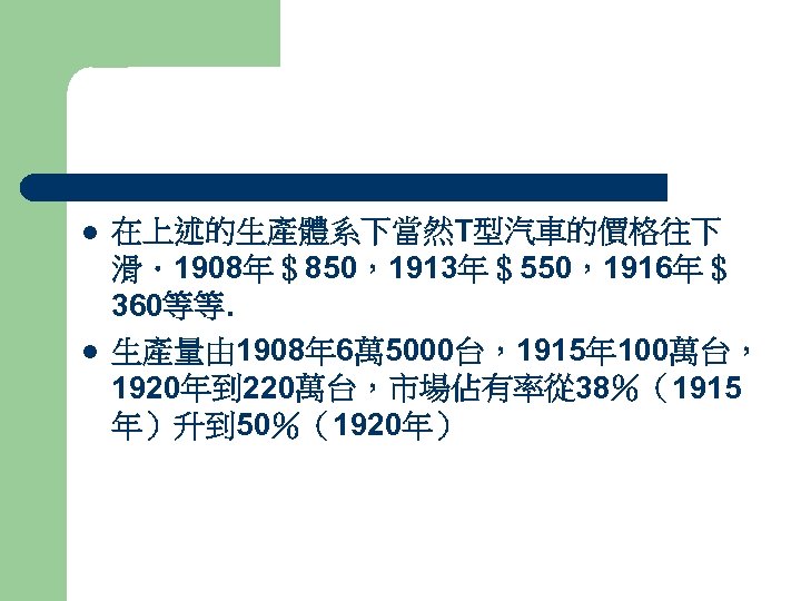 l l 在上述的生產體系下當然T型汽車的價格往下 滑．1908年＄850，1913年＄550，1916年＄ 360等等. 生產量由 1908年 6萬 5000台，1915年 100萬台， 1920年到 220萬台，市場佔有率從 38％（1915 年）升到