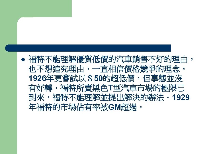 l 福特不能理解優質低價的汽車銷售不好的理由， 也不想追究理由，一直相信價格競爭的理念， 1926年更嘗試以＄50的超低價，但事態並沒 有好轉．福特所賣黑色T型汽車市場的極限已 到來，福特不能理解並提出解決的辦法．1929 年福特的市場佔有率被GM超過． 