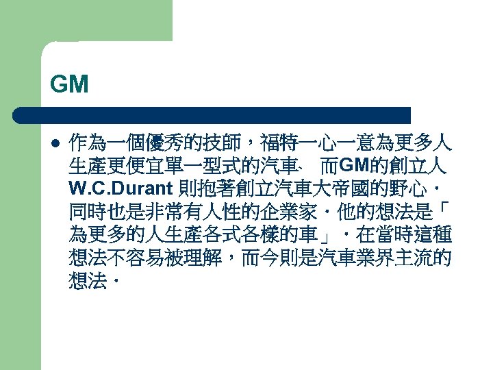 GM l 作為一個優秀的技師，福特一心一意為更多人 生產更便宜單一型式的汽車﹑ 而GM的創立人 W. C. Durant 則抱著創立汽車大帝國的野心． 同時也是非常有人性的企業家．他的想法是「 為更多的人生產各式各樣的車」．在當時這種 想法不容易被理解，而今則是汽車業界主流的 想法． 