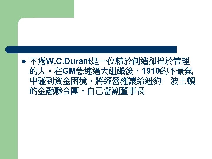 l 不過W. C. Durant是一位精於創造卻拙於管理 的人．在GM急速過大組織後，1910的不景氣 中碰到資金困境，將經營權讓給紐約﹑ 波士頓 的金融聯合團．自己當副董事長 