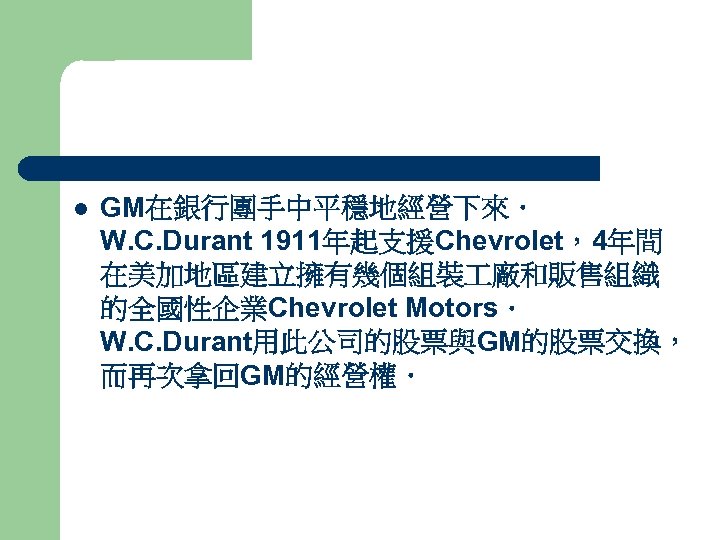 l GM在銀行團手中平穩地經營下來． W. C. Durant 1911年起支援Chevrolet，4年間 在美加地區建立擁有幾個組裝 廠和販售組織 的全國性企業Chevrolet Motors． W. C. Durant用此公司的股票與GM的股票交換， 而再次拿回GM的經營權．