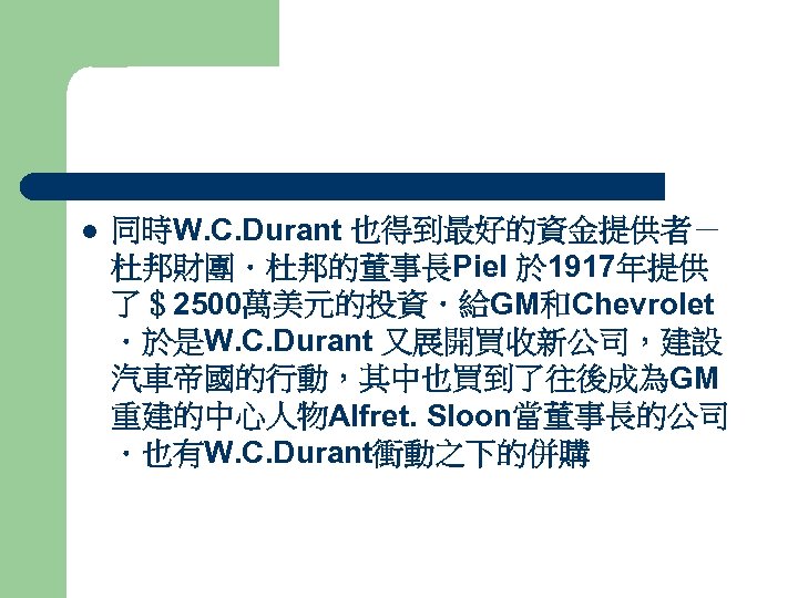 l 同時W. C. Durant 也得到最好的資金提供者－ 杜邦財團．杜邦的董事長Piel 於 1917年提供 了＄2500萬美元的投資．給GM和Chevrolet ．於是W. C. Durant 又展開買收新公司，建設 汽車帝國的行動，其中也買到了往後成為GM