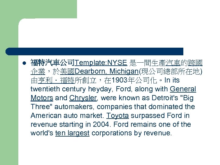 l 福特汽車公司Template: NYSE 是一間生產汽車的跨國 企業，於美國Dearborn, Michigan(現公司總部所在地) 由亨利．福特所創立，在 1903年公司化。In its twentieth century heyday, Ford, along
