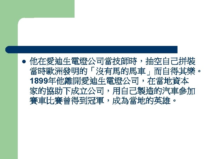 l 他在愛迪生電燈公司當技師時，抽空自己拼裝 當時歐洲發明的「沒有馬的馬車」而自得其樂。 1899年他離開愛迪生電燈公司，在當地資本 家的協助下成立公司，用自己製造的汽車參加 賽車比賽曾得到冠軍，成為當地的英雄。 