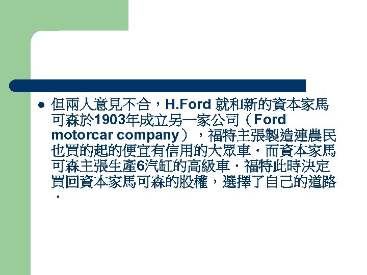 l 但兩人意見不合，H. Ford 就和新的資本家馬 可森於 1903年成立另一家公司（Ford motorcar company），福特主張製造連農民 也買的起的便宜有信用的大眾車．而資本家馬 可森主張生產 6汽缸的高級車．福特此時決定 買回資本家馬可森的股權，選擇了自己的道路 ． 