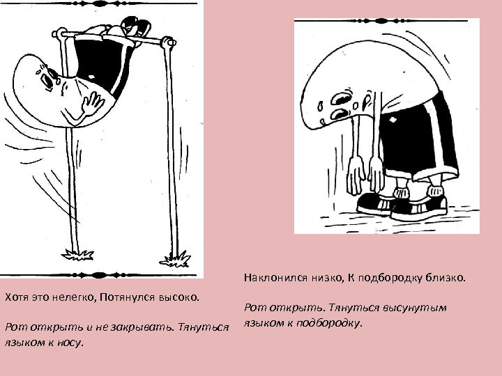 Наклонился низко, К подбородку близко. Хотя это нелегко, Потянулся высоко. Рот открыть и не