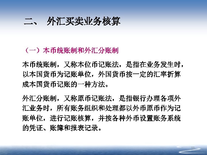 二、 外汇买卖业务核算 （一）本币统账制和外汇分账制 本币统账制，又称本位币记账法，是指在业务发生时， 以本国货币为记账单位，外国货币按一定的汇率折算 成本国货币记账的一种方法。 外汇分账制，又称原币记账法，是指银行办理各项外 汇业务时，所有账务组织和处理都以外币原币作为记 账单位，进行记账核算，并按各种外币设置账务系统 的凭证、账簿和报表记录。 11 