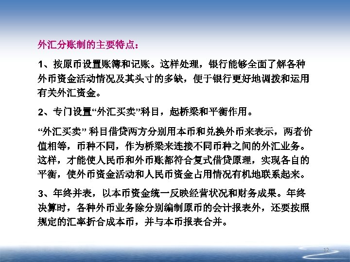 外汇分账制的主要特点： 1、按原币设置账簿和记账。这样处理，银行能够全面了解各种 外币资金活动情况及其头寸的多缺，便于银行更好地调拨和运用 有关外汇资金。 2、专门设置“外汇买卖”科目，起桥梁和平衡作用。 “外汇买卖” 科目借贷两方分别用本币和兑换外币来表示，两者价 值相等，币种不同，作为桥梁来连接不同币种之间的外汇业务。 这样，才能使人民币和外币账都符合复式借贷原理，实现各自的 平衡，使外币资金活动和人民币资金占用情况有机地联系起来。 3、年终并表，以本币资金统一反映经营状况和财务成果。年终 决算时，各种外币业务除分别编制原币的会计报表外，还要按照 规定的汇率折合成本币，并与本币报表合并。 12