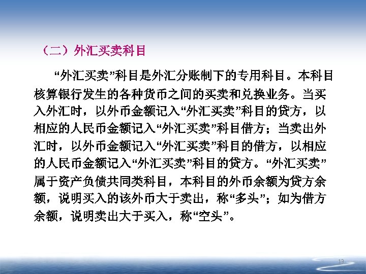 （二）外汇买卖科目 “外汇买卖”科目是外汇分账制下的专用科目。本科目 核算银行发生的各种货币之间的买卖和兑换业务。当买 入外汇时，以外币金额记入“外汇买卖”科目的贷方，以 相应的人民币金额记入“外汇买卖”科目借方；当卖出外 汇时，以外币金额记入“外汇买卖”科目的借方，以相应 的人民币金额记入“外汇买卖”科目的贷方。“外汇买卖” 属于资产负债共同类科目，本科目的外币余额为贷方余 额，说明买入的该外币大于卖出，称“多头”；如为借方 余额，说明卖出大于买入，称“空头”。 13 