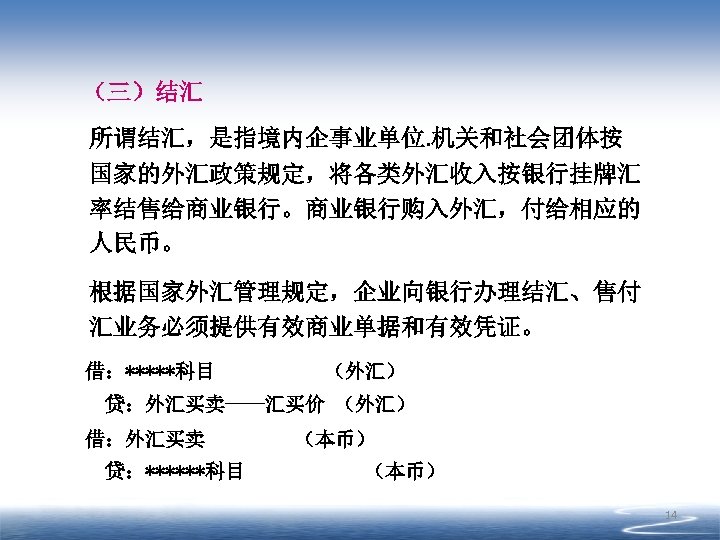 （三）结汇 所谓结汇，是指境内企事业单位. 机关和社会团体按 国家的外汇政策规定，将各类外汇收入按银行挂牌汇 率结售给商业银行。商业银行购入外汇，付给相应的 人民币。 根据国家外汇管理规定，企业向银行办理结汇、售付 汇业务必须提供有效商业单据和有效凭证。 借：*****科目 （外汇） 贷：外汇买卖----汇买价 （外汇） 借：外汇买卖 贷：******科目