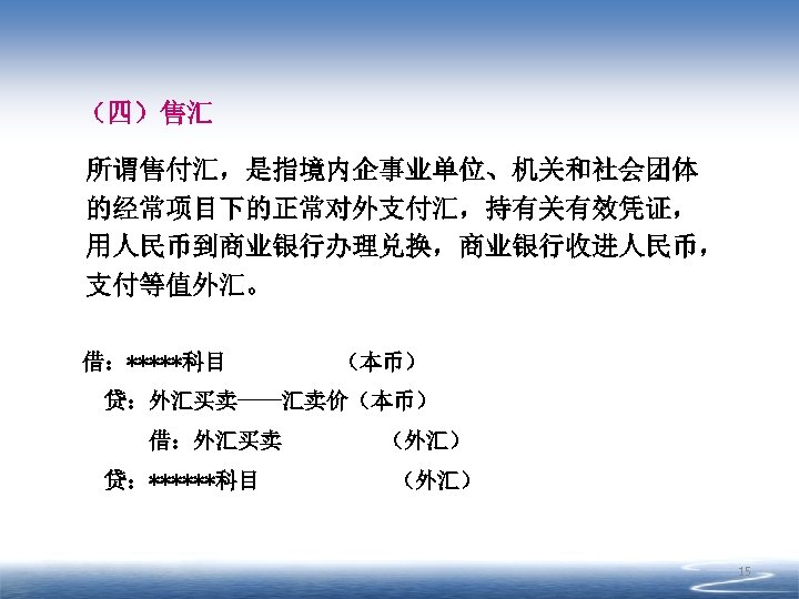 （四）售汇 所谓售付汇，是指境内企事业单位、机关和社会团体 的经常项目下的正常对外支付汇，持有关有效凭证， 用人民币到商业银行办理兑换，商业银行收进人民币， 支付等值外汇。 借：*****科目 （本币） 贷：外汇买卖----汇卖价（本币） 借：外汇买卖 贷：******科目 （外汇） 15 