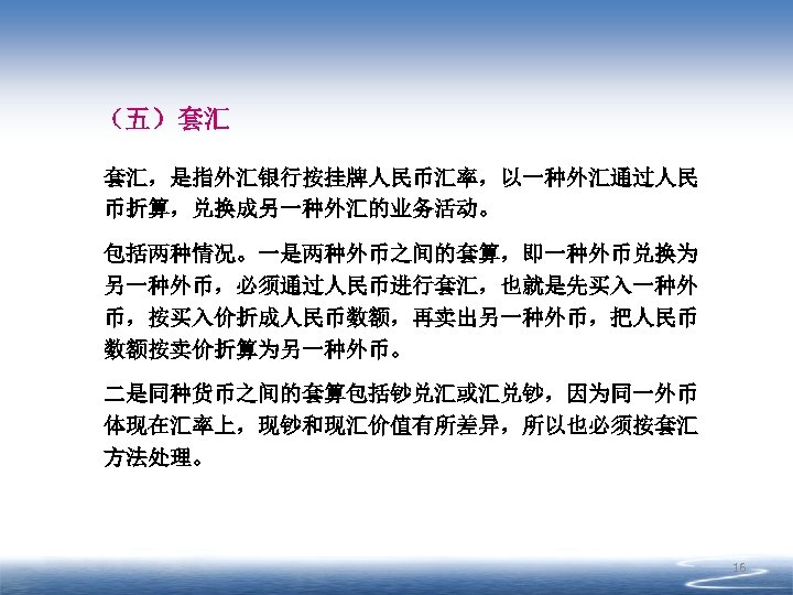 （五）套汇 套汇，是指外汇银行按挂牌人民币汇率，以一种外汇通过人民 币折算，兑换成另一种外汇的业务活动。 包括两种情况。一是两种外币之间的套算，即一种外币兑换为 另一种外币，必须通过人民币进行套汇，也就是先买入一种外 币，按买入价折成人民币数额，再卖出另一种外币，把人民币 数额按卖价折算为另一种外币。 二是同种货币之间的套算包括钞兑汇或汇兑钞，因为同一外币 体现在汇率上，现钞和现汇价值有所差异，所以也必须按套汇 方法处理。 16 