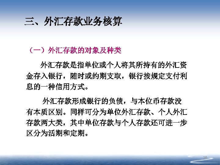 三、外汇存款业务核算 （一）外汇存款的对象及种类 外汇存款是指单位或个人将其所持有的外汇资 金存入银行，随时或约期支取，银行按规定支付利 息的一种信用方式。 外汇存款形成银行的负债，与本位币存款没 有本质区别。同样可分为单位外汇存款、个人外汇 存款两大类，其中单位存款与个人存款还可进一步 区分为活期和定期。 18 