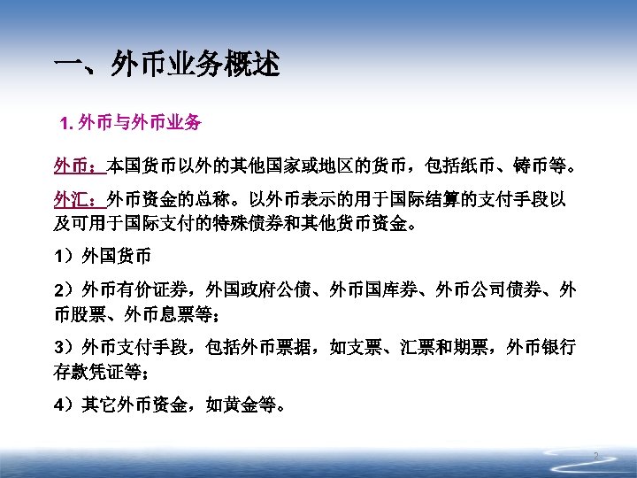 一、外币业务概述 1. 外币与外币业务 外币：本国货币以外的其他国家或地区的货币，包括纸币、铸币等。 外汇：外币资金的总称。以外币表示的用于国际结算的支付手段以 及可用于国际支付的特殊债券和其他货币资金。 1）外国货币 2）外币有价证券，外国政府公债、外币国库券、外币公司债券、外 币股票、外币息票等； 3）外币支付手段，包括外币票据，如支票、汇票和期票，外币银行 存款凭证等； 4）其它外币资金，如黄金等。 2 