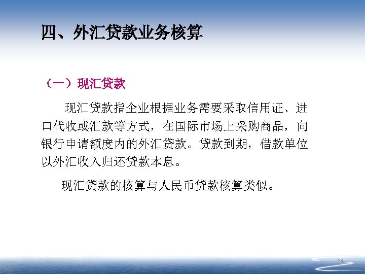 四、外汇贷款业务核算 （一）现汇贷款指企业根据业务需要采取信用证、进 口代收或汇款等方式，在国际市场上采购商品，向 银行申请额度内的外汇贷款。贷款到期，借款单位 以外汇收入归还贷款本息。 现汇贷款的核算与人民币贷款核算类似。 24 