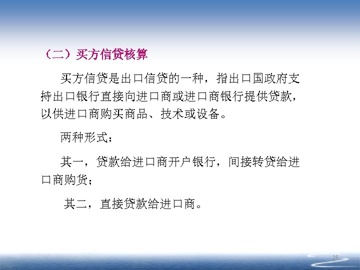 （二）买方信贷核算 买方信贷是出口信贷的一种，指出口国政府支 持出口银行直接向进口商或进口商银行提供贷款， 以供进口商购买商品、技术或设备。 两种形式： 其一，贷款给进口商开户银行，间接转贷给进 口商购货； 其二，直接贷款给进口商。 25 