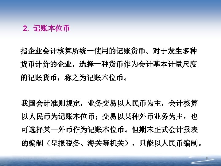 2. 记账本位币 指企业会计核算所统一使用的记账货币。对于发生多种 货币计价的企业，选择一种货币作为会计基本计量尺度 的记账货币，称之为记账本位币。 我国会计准则规定，业务交易以人民币为主，会计核算 以人民币为记账本位币；交易以某种外币业务为主，也 可选择某一外币作为记账本位币。但期末正式会计报表 的编制（呈报税务、海关等机关），只能以人民币编制。 3 