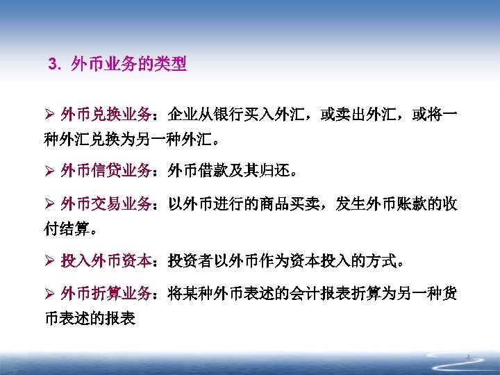 3. 外币业务的类型 Ø 外币兑换业务：企业从银行买入外汇，或卖出外汇，或将一 种外汇兑换为另一种外汇。 Ø 外币信贷业务：外币借款及其归还。 Ø 外币交易业务：以外币进行的商品买卖，发生外币账款的收 付结算。 Ø 投入外币资本：投资者以外币作为资本投入的方式。 Ø 外币折算业务：将某种外币表述的会计报表折算为另一种货