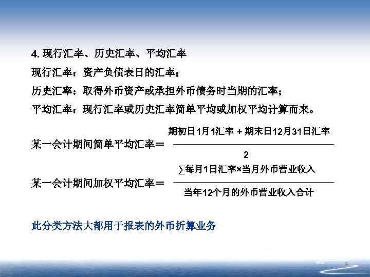 4. 现行汇率、历史汇率、平均汇率 现行汇率：资产负债表日的汇率； 历史汇率：取得外币资产或承担外币债务时当期的汇率； 平均汇率：现行汇率或历史汇率简单平均或加权平均计算而来。 期初日 1月1汇率 + 期末日 12月31日汇率 某一会计期间简单平均汇率＝ 2 ∑每月1日汇率×当月外币营业收入 某一会计期间加权平均汇率＝