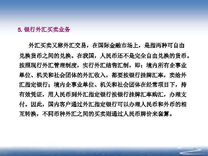 5. 银行外汇买卖业务 外汇买卖又称外汇交易，在国际金融市场上，是指两种可自由 兑换货币之间的兑换。在我国，人民币还不是完全自由兑换的货币。 按照现行外汇管理制度，实行外汇结售汇制，即：境内所有企事业 单位、机关和社会团体的外汇收入，都要按银行挂牌汇率，卖给外 汇指定银行；境内企事业单位、机关和社会团体在经常项目下，持 有效凭证，用人民币到外汇指定银行按银行挂牌汇率购汇，办理支 付。因此，国内客户通过外汇指定银行可以办理人民币和外币的相 互转换，不同币种外汇之间的买卖则通过人民币牌价来套算。 9 