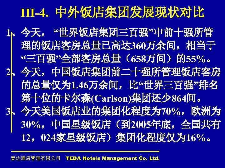 III-4. 中外饭店集团发展现状对比 1、今天， “世界饭店集团三百强”中前十强所管 理的饭店客房总量已高达 360万余间，相当于 “三百强”全部客房总量（658万间）的55%。 2、今天，中国饭店集团前二十强所管理饭店客房 的总量仅为 1. 46万余间，比“世界三百强”排名 第十位的卡尔森(Carlson)集团还少 864间。 3、今天美国饭店业的集团化程度为