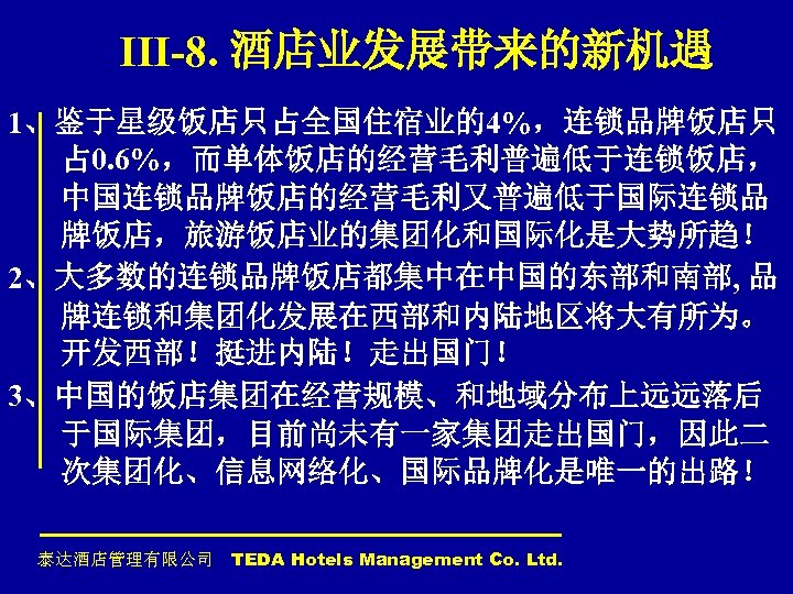 III-8. 酒店业发展带来的新机遇 1、鉴于星级饭店只占全国住宿业的4%，连锁品牌饭店只 占 0. 6%，而单体饭店的经营毛利普遍低于连锁饭店， 中国连锁品牌饭店的经营毛利又普遍低于国际连锁品 牌饭店，旅游饭店业的集团化和国际化是大势所趋！ 2、大多数的连锁品牌饭店都集中在中国的东部和南部, 品 牌连锁和集团化发展在西部和内陆地区将大有所为。 开发西部！挺进内陆！走出国门！ 3、中国的饭店集团在经营规模、和地域分布上远远落后 于国际集团，目前尚未有一家集团走出国门，因此二