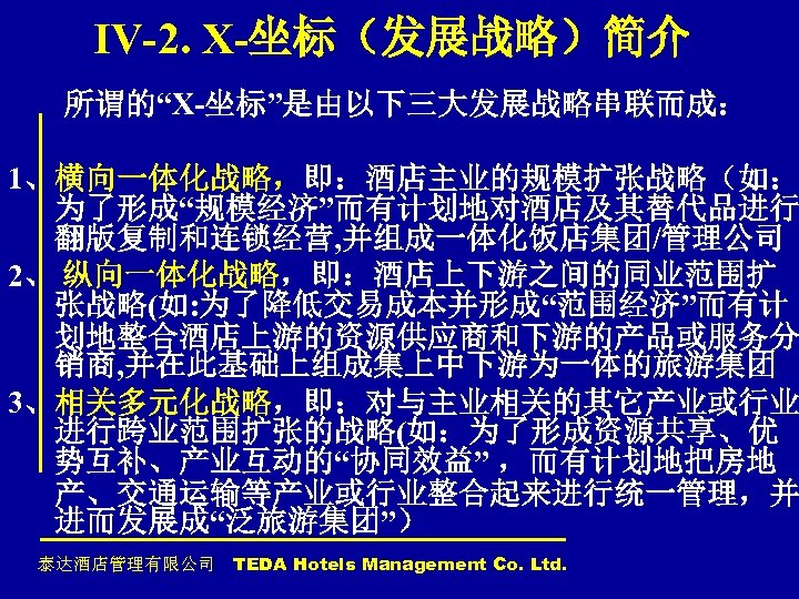 IV-2. X-坐标（发展战略）简介 所谓的“X-坐标”是由以下三大发展战略串联而成： 1、横向一体化战略，即：酒店主业的规模扩张战略（如： 为了形成“规模经济”而有计划地对酒店及其替代品进行 翻版复制和连锁经营, 并组成一体化饭店集团/管理公司 2、 纵向一体化战略，即：酒店上下游之间的同业范围扩 张战略(如: 为了降低交易成本并形成“范围经济”而有计 划地整合酒店上游的资源供应商和下游的产品或服务分 销商, 并在此基础上组成集上中下游为一体的旅游集团