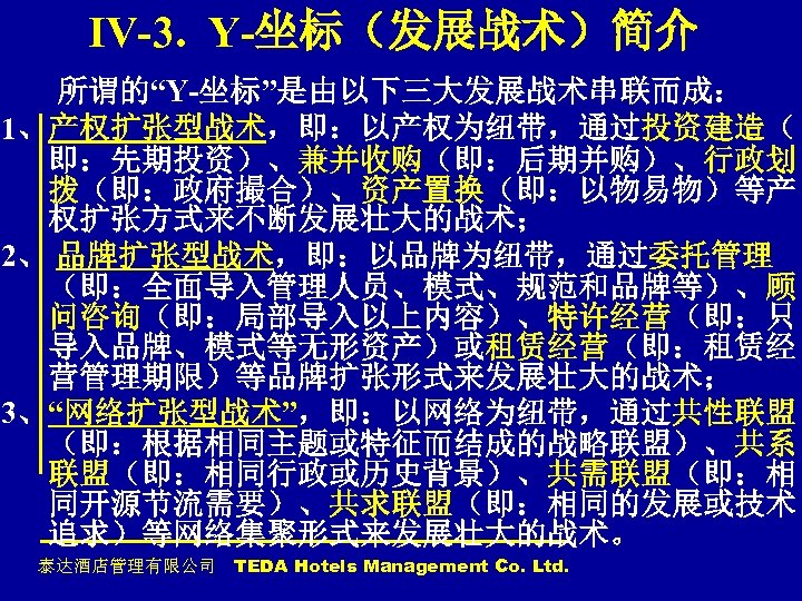 IV-3. Y-坐标（发展战术）简介 所谓的“Y-坐标”是由以下三大发展战术串联而成： 1、产权扩张型战术，即：以产权为纽带，通过投资建造（ 即：先期投资）、兼并收购（即：后期并购）、行政划 拨（即：政府撮合）、资产置换（即：以物易物）等产 权扩张方式来不断发展壮大的战术； 2、 品牌扩张型战术，即：以品牌为纽带，通过委托管理 （即：全面导入管理人员、模式、规范和品牌等）、顾 问咨询（即：局部导入以上内容）、特许经营（即：只 导入品牌、模式等无形资产）或租赁经营（即：租赁经 营管理期限）等品牌扩张形式来发展壮大的战术； 3、“网络扩张型战术”，即：以网络为纽带，通过共性联盟