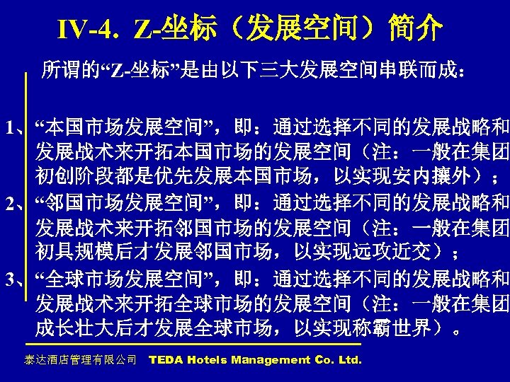 IV-4. Z-坐标（发展空间）简介 所谓的“Z-坐标”是由以下三大发展空间串联而成： 1、“本国市场发展空间”，即：通过选择不同的发展战略和 发展战术来开拓本国市场的发展空间（注：一般在集团 初创阶段都是优先发展本国市场，以实现安内攘外）； 2、“邻国市场发展空间”，即：通过选择不同的发展战略和 发展战术来开拓邻国市场的发展空间（注：一般在集团 初具规模后才发展邻国市场，以实现远攻近交）； 3、“全球市场发展空间”，即：通过选择不同的发展战略和 发展战术来开拓全球市场的发展空间（注：一般在集团 成长壮大后才发展全球市场，以实现称霸世界）。 泰达酒店管理有限公司 TEDA