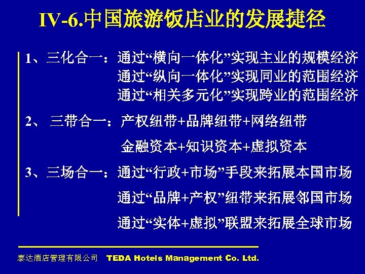 IV-6. 中国旅游饭店业的发展捷径 1、三化合一：通过“横向一体化”实现主业的规模经济 通过“纵向一体化”实现同业的范围经济 通过“相关多元化”实现跨业的范围经济 2、 三带合一：产权纽带+品牌纽带+网络纽带 金融资本+知识资本+虚拟资本 3、三场合一：通过“行政+市场”手段来拓展本国市场 通过“品牌+产权”纽带来拓展邻国市场 通过“实体+虚拟”联盟来拓展全球市场 泰达酒店管理有限公司 TEDA Hotels