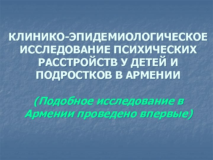 КЛИНИКО-ЭПИДЕМИОЛОГИЧЕСКОЕ ИССЛЕДОВАНИЕ ПСИХИЧЕСКИХ РАССТРОЙСТВ У ДЕТЕЙ И ПОДРОСТКОВ В АРМЕНИИ (Подобное исследование в Армении