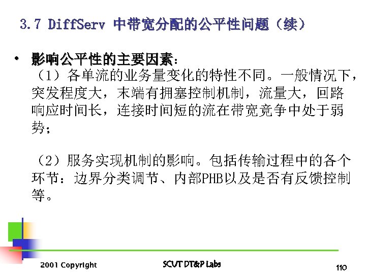3. 7 Diff. Serv 中带宽分配的公平性问题（续） • 影响公平性的主要因素： 影响公平性的主要因素 （1）各单流的业务量变化的特性不同。一般情况下， 突发程度大，末端有拥塞控制机制，流量大，回路 响应时间长，连接时间短的流在带宽竞争中处于弱 势； （2）服务实现机制的影响。包括传输过程中的各个 环节：边界分类调节、内部PHB以及是否有反馈控制
