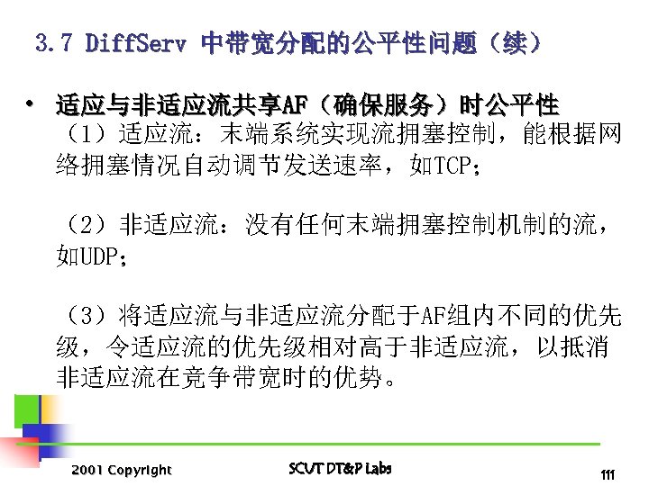 3. 7 Diff. Serv 中带宽分配的公平性问题（续） • 适应与非适应流共享AF（确保服务）时公平性 （1）适应流：末端系统实现流拥塞控制，能根据网 络拥塞情况自动调节发送速率，如TCP； （2）非适应流：没有任何末端拥塞控制机制的流， 如UDP； （3）将适应流与非适应流分配于AF组内不同的优先 级，令适应流的优先级相对高于非适应流，以抵消 非适应流在竞争带宽时的优势。