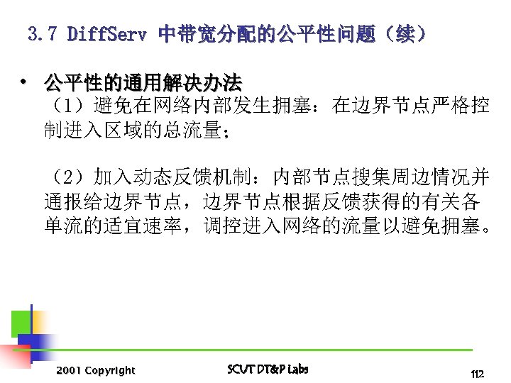 3. 7 Diff. Serv 中带宽分配的公平性问题（续） • 公平性的通用解决办法 （1）避免在网络内部发生拥塞：在边界节点严格控 制进入区域的总流量； （2）加入动态反馈机制：内部节点搜集周边情况并 通报给边界节点，边界节点根据反馈获得的有关各 单流的适宜速率，调控进入网络的流量以避免拥塞。 2001 Copyright