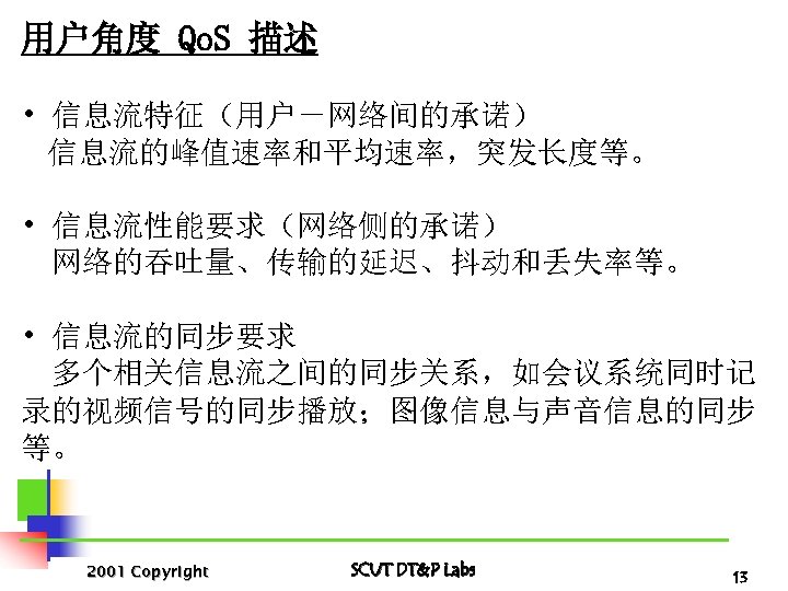 用户角度 Qo. S 描述 • 信息流特征（用户－网络间的承诺） 信息流的峰值速率和平均速率，突发长度等。 • 信息流性能要求（网络侧的承诺） 网络的吞吐量、传输的延迟、抖动和丢失率等。 • 信息流的同步要求 多个相关信息流之间的同步关系，如会议系统同时记 录的视频信号的同步播放；图像信息与声音信息的同步