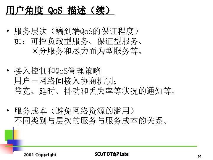 用户角度 Qo. S 描述（续） • 服务层次（端到端Qo. S的保证程度） 如：可控负载型服务、保证型服务、 区分服务和尽力而为型服务等。 • 接入控制和Qo. S管理策略 用户－网络间接入协商机制； 带宽、延时、抖动和丢失率等状况的通知等。