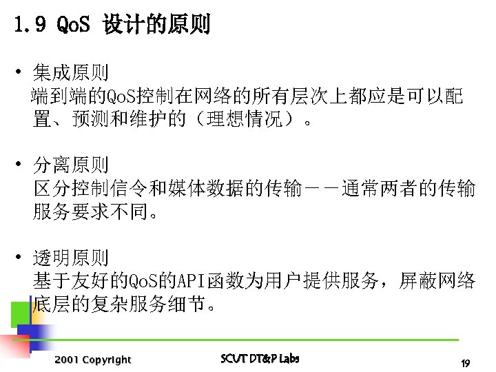 1. 9 Qo. S 设计的原则 • 集成原则 端到端的Qo. S控制在网络的所有层次上都应是可以配 置、预测和维护的（理想情况）。 • 分离原则 区分控制信令和媒体数据的传输－－通常两者的传输 服务要求不同。