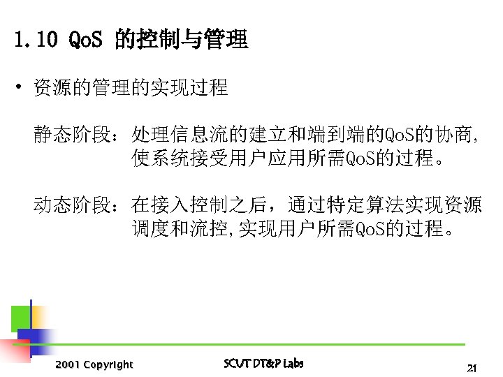 1. 10 Qo. S 的控制与管理 • 资源的管理的实现过程 静态阶段：处理信息流的建立和端到端的Qo. S的协商, 使系统接受用户应用所需Qo. S的过程。 动态阶段：在接入控制之后，通过特定算法实现资源 调度和流控, 实现用户所需Qo.