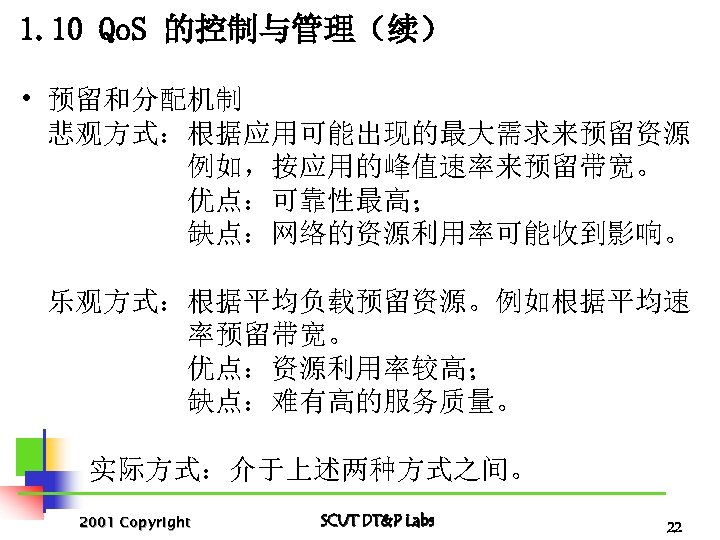1. 10 Qo. S 的控制与管理（续） • 预留和分配机制 悲观方式：根据应用可能出现的最大需求来预留资源 例如，按应用的峰值速率来预留带宽。 优点：可靠性最高； 缺点：网络的资源利用率可能收到影响。 乐观方式：根据平均负载预留资源。例如根据平均速 率预留带宽。 优点：资源利用率较高；