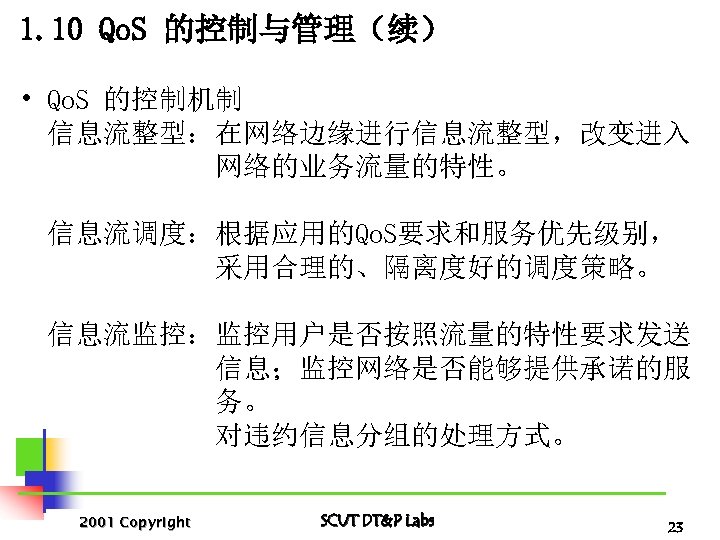1. 10 Qo. S 的控制与管理（续） • Qo. S 的控制机制 信息流整型：在网络边缘进行信息流整型，改变进入 网络的业务流量的特性。 信息流调度：根据应用的Qo. S要求和服务优先级别， 采用合理的、隔离度好的调度策略。