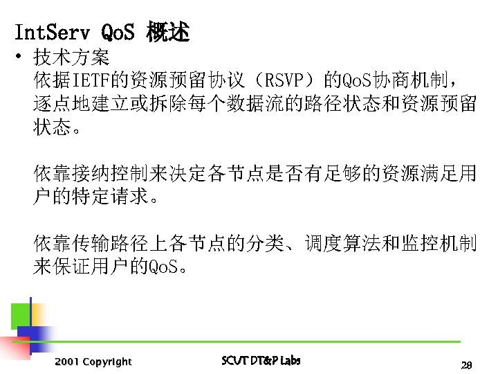 Int. Serv Qo. S 概述 • 技术方案 依据IETF的资源预留协议（RSVP）的Qo. S协商机制， 逐点地建立或拆除每个数据流的路径状态和资源预留 状态。 依靠接纳控制来决定各节点是否有足够的资源满足用 户的特定请求。 依靠传输路径上各节点的分类、调度算法和监控机制