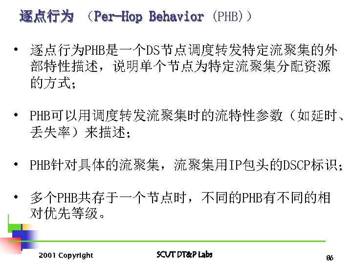 逐点行为 （Per-Hop Behavior (PHB)） • 逐点行为PHB是一个DS节点调度转发特定流聚集的外 部特性描述，说明单个节点为特定流聚集分配资源 的方式； • PHB可以用调度转发流聚集时的流特性参数（如延时、 丢失率）来描述； • PHB针对具体的流聚集，流聚集用IP包头的DSCP标识； •