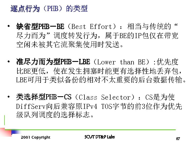 逐点行为（PHB）的类型 逐点行为 • 缺省型PHB－BE（Best Effort）：相当与传统的“ BE 尽力而为”调度转发行为，属于BE的IP包仅在带宽 空闲未被其它流聚集使用时发送。 • 准尽力而为型PHB－LBE（Lower than BE）: 优先度 LBE