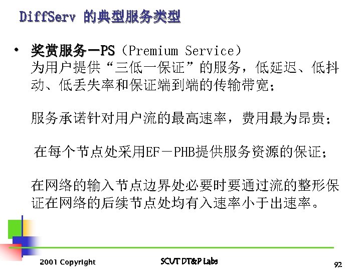 Diff. Serv 的典型服务类型 • 奖赏服务－PS（Premium Service） PS 为用户提供“三低一保证”的服务，低延迟、低抖 动、低丢失率和保证端到端的传输带宽； 服务承诺针对用户流的最高速率，费用最为昂贵； 在每个节点处采用EF－PHB提供服务资源的保证； 在网络的输入节点边界处必要时要通过流的整形保 证在网络的后续节点处均有入速率小于出速率。 2001