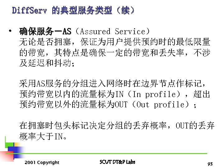 Diff. Serv 的典型服务类型（续） • 确保服务－AS（Assured Service） AS 无论是否拥塞，保证为用户提供预约时的最低限量 的带宽，其特点是确保一定的带宽和丢失率，不涉 及延迟和抖动； 采用AS服务的分组进入网络时在边界节点作标记， 预约带宽以内的流量标为IN（In profile），超出 预约带宽以外的流量标为OUT（Out