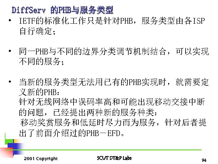 Diff. Serv 的PHB与服务类型 • IETF的标准化 作只是针对PHB，服务类型由各ISP 自行确定； • 同一PHB与不同的边界分类调节机制结合，可以实现 不同的服务； • 当新的服务类型无法用已有的PHB实现时，就需要定 义新的PHB： 针对无线网络中误码率高和可能出现移动交接中断