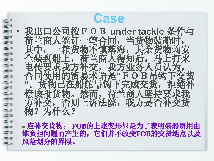 Case • 我出口公司按ＦＯＢ under tackle 条件与 荷兰商人签订一笔合同，当货物装船时， 其中，一箱货物不慎落海，其余货物均安 全装到船上，荷兰商人得知后，马上打来 电传要求我方补交，我方业务人员认为， 合同使用的贸易术语是“ＦＯＢ吊钩下交货 ”。货物已在船舶吊钩下完成交货，拒绝补 偿该批货物。然而，荷兰商人坚持要求我 方补交，否则上诉法院，我方是否补交货