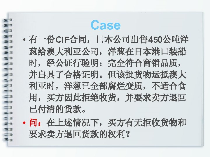 Case • 有一份CIF合同，日本公司出售 450公吨洋 葱给澳大利亚公司，洋葱在日本港口装船 时，经公证行验明：完全符合商销品质， 并出具了合格证明。但该批货物运抵澳大 利亚时，洋葱已全部腐烂变质，不适合食 用，买方因此拒绝收货，并要求卖方退回 已付清的货款。 • 问：在上述情况下，买方有无拒收货物和 要求卖方退回货款的权利？ 