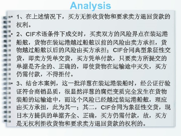 Analysis • 1、在上述情况下，买方无拒收货物和要求卖方退回货款的 权利。 • 2、CIF术语条件下成交时，买卖双方的风险界点在装运港 船舷，货物在装运港越过船舷以前的风险由卖方承担，货 物越过船舷以后的风险由买方承担；CIF合同典型象征性交 货，即卖方凭单交货，买方凭单付款，只要卖方所提交的 单据是齐全的、正确的，即使货物在运输途中灭失，买方 仍需付款，不得拒付。 • 3、结合本案例，这一批洋葱在装运港装船时，经公证行验 证符合商销品质，很显然洋葱的腐烂变质完全发生在货物